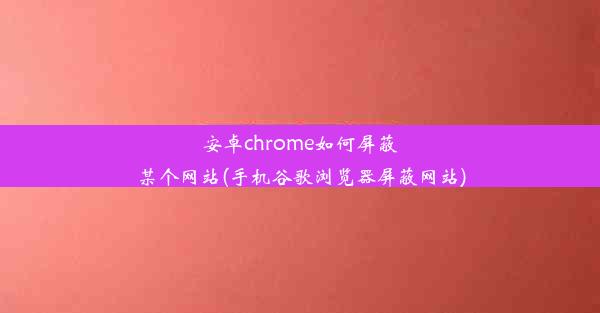 安卓chrome如何屏蔽某个网站(手机谷歌浏览器屏蔽网站)