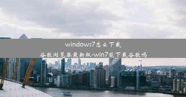 windows7怎么下载谷歌浏览器最新版-win7能下载谷歌吗