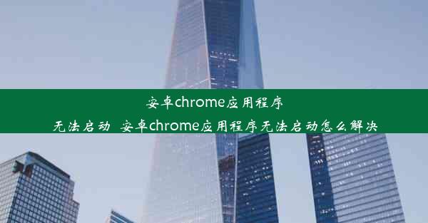 安卓chrome应用程序无法启动_安卓chrome应用程序无法启动怎么解决