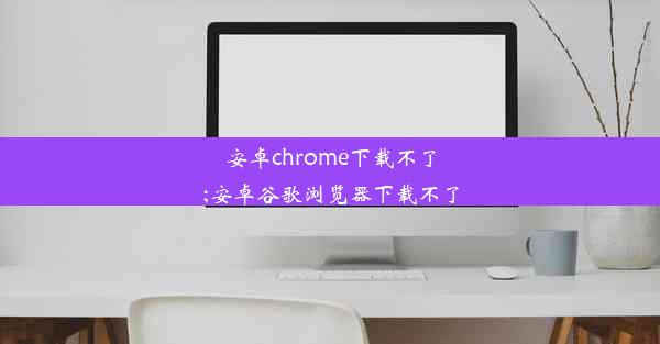 安卓chrome下载不了;安卓谷歌浏览器下载不了