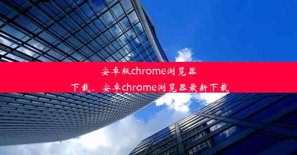 安卓版chrome浏览器下载、安卓chrome浏览器最新下载