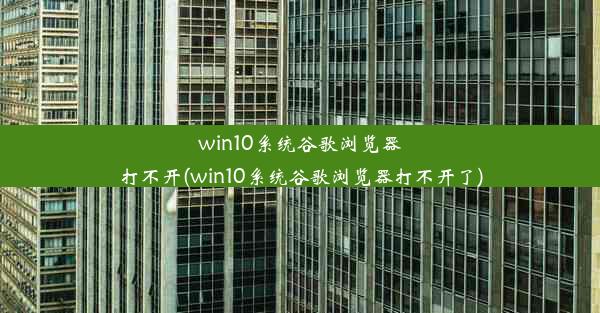 win10系统谷歌浏览器打不开(win10系统谷歌浏览器打不开了)