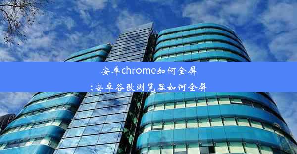 安卓chrome如何全屏;安卓谷歌浏览器如何全屏