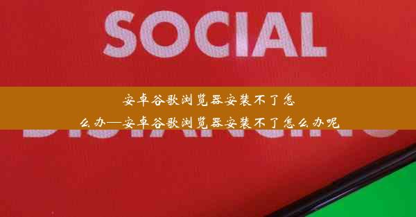 安卓谷歌浏览器安装不了怎么办—安卓谷歌浏览器安装不了怎么办呢