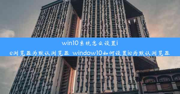 win10系统怎么设置ie浏览器为默认浏览器_window10如何设置ie为默认浏览器