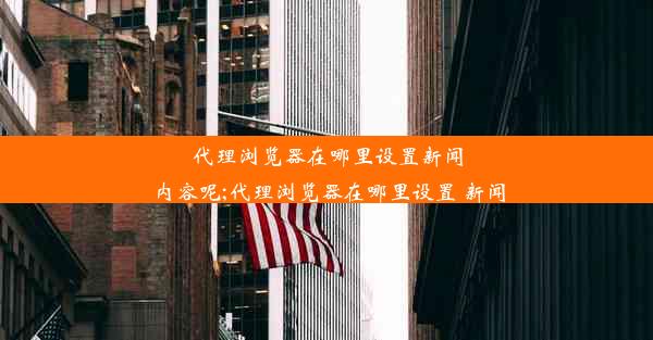 代理浏览器在哪里设置新闻内容呢;代理浏览器在哪里设置 新闻