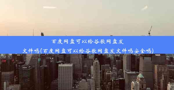 百度网盘可以给谷歌网盘发文件吗(百度网盘可以给谷歌网盘发文件吗安全吗)