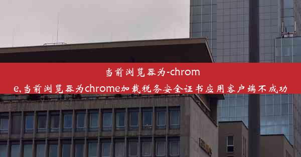 当前浏览器为-chrome,当前浏览器为chrome加载税务安全证书应用客户端不成功