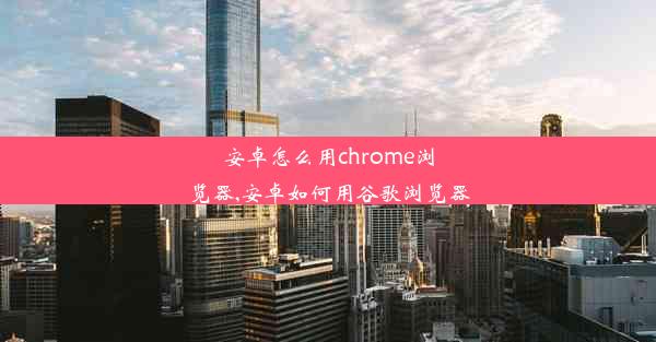 安卓怎么用chrome浏览器,安卓如何用谷歌浏览器