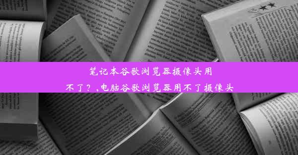 笔记本谷歌浏览器摄像头用不了？,电脑谷歌浏览器用不了摄像头