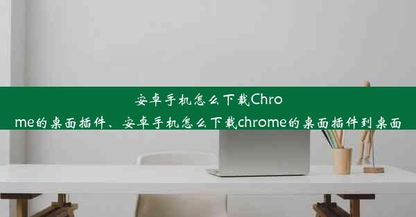 安卓手机怎么下载Chrome的桌面插件、安卓手机怎么下载chrome的桌面插件到桌面