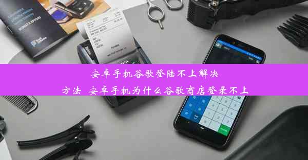 安卓手机谷歌登陆不上解决方法_安卓手机为什么谷歌商店登录不上