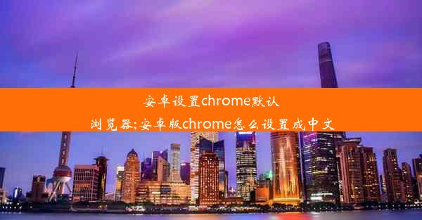 安卓设置chrome默认浏览器;安卓版chrome怎么设置成中文