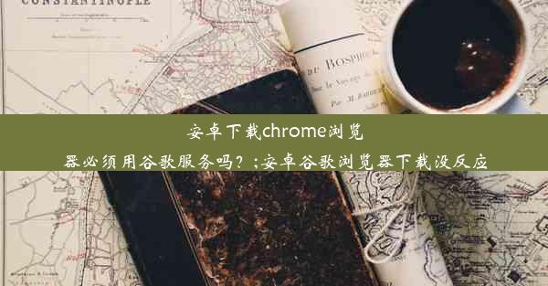 安卓下载chrome浏览器必须用谷歌服务吗？;安卓谷歌浏览器下载没反应