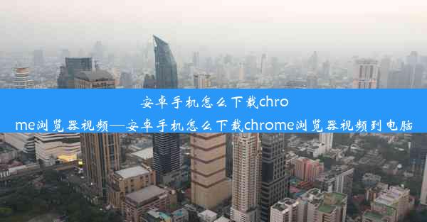 安卓手机怎么下载chrome浏览器视频—安卓手机怎么下载chrome浏览器视频到电脑