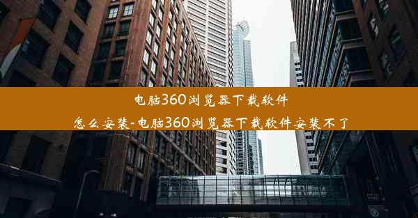 电脑360浏览器下载软件怎么安装-电脑360浏览器下载软件安装不了