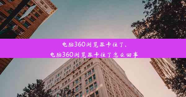 电脑360浏览器卡住了,电脑360浏览器卡住了怎么回事