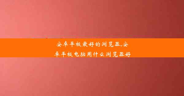 安卓平板最好的浏览器,安卓平板电脑用什么浏览器好