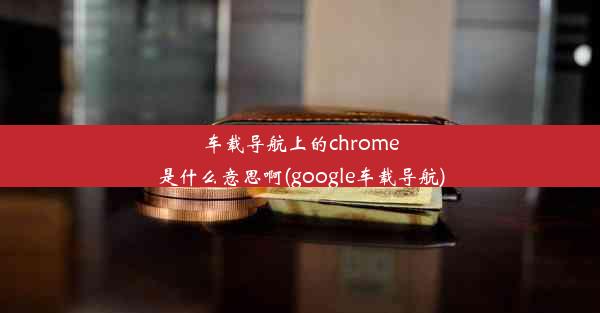 车载导航上的chrome是什么意思啊(google车载导航)