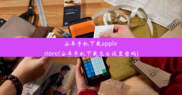 安卓手机下载apple store(安卓手机下载怎么设置密码)