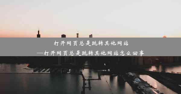 打开网页总是跳转其他网站—打开网页总是跳转其他网站怎么回事