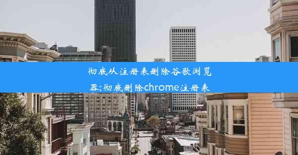 彻底从注册表删除谷歌浏览器;彻底删除chrome注册表