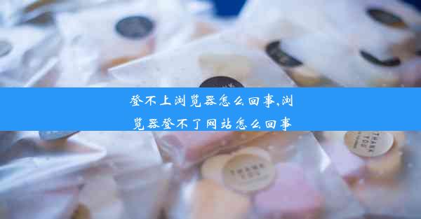 登不上浏览器怎么回事,浏览器登不了网站怎么回事