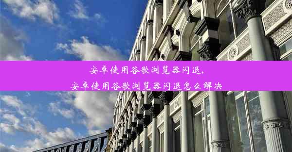 安卓使用谷歌浏览器闪退,安卓使用谷歌浏览器闪退怎么解决