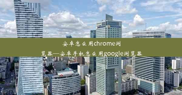 安卓怎么用chrome浏览器—安卓手机怎么用google浏览器