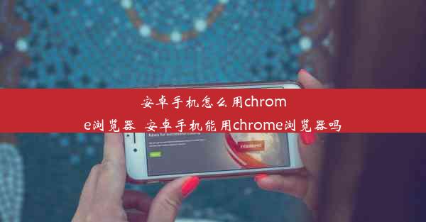 安卓手机怎么用chrome浏览器_安卓手机能用chrome浏览器吗