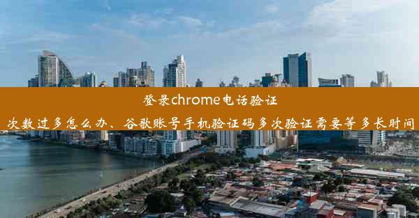 登录chrome电话验证次数过多怎么办、谷歌账号手机验证码多次验证需要等多长时间