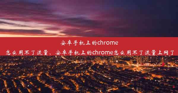 安卓手机上的chrome怎么用不了流量、安卓手机上的chrome怎么用不了流量上网了