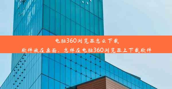 电脑360浏览器怎么下载软件放在桌面、怎样在电脑360浏览器上下载软件