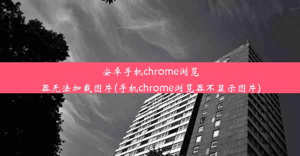 安卓手机chrome浏览器无法加载图片(手机chrome浏览器不显示图片)