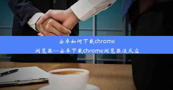 安卓如何下载chrome浏览器—安卓下载chrome浏览器没反应