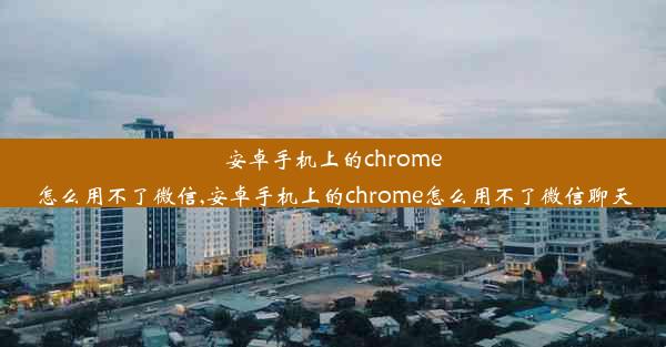 安卓手机上的chrome怎么用不了微信,安卓手机上的chrome怎么用不了微信聊天