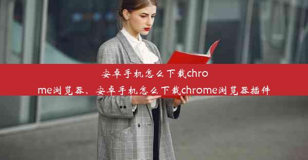 安卓手机怎么下载chrome浏览器、安卓手机怎么下载chrome浏览器插件