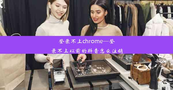 登录不上chrome—登录不上以前的抖音怎么注销