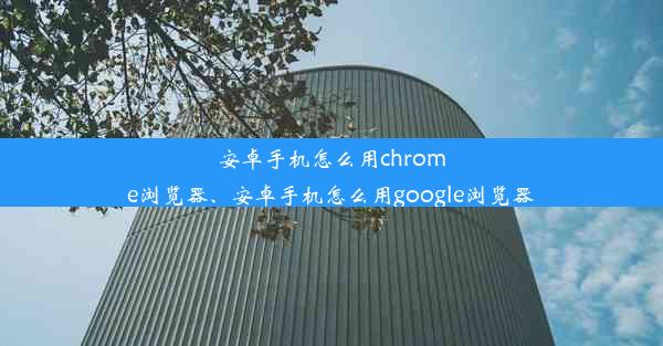 安卓手机怎么用chrome浏览器、安卓手机怎么用google浏览器