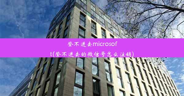 登不进去microsoft(登不进去的微信号怎么注销)