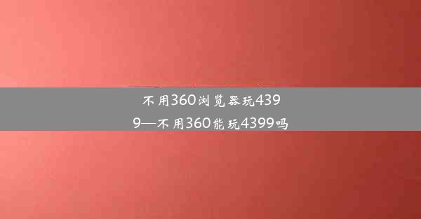 不用360浏览器玩4399—不用360能玩4399吗