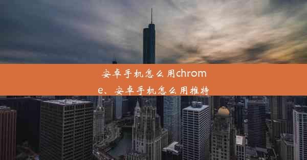 安卓手机怎么用chrome、安卓手机怎么用推特