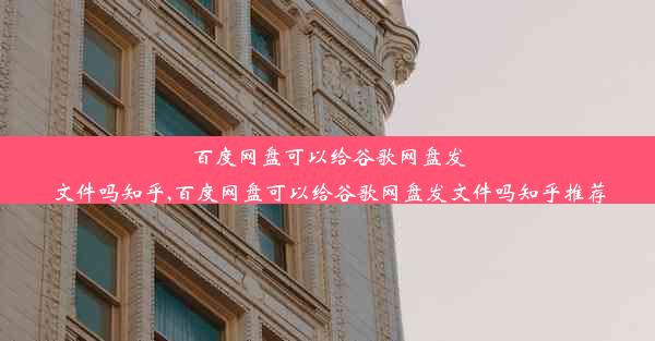 百度网盘可以给谷歌网盘发文件吗知乎,百度网盘可以给谷歌网盘发文件吗知乎推荐