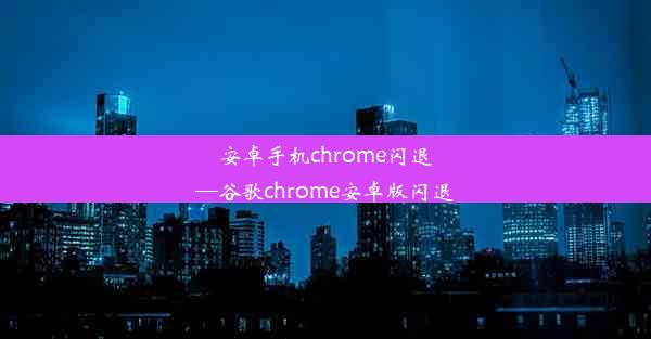 安卓手机chrome闪退—谷歌chrome安卓版闪退