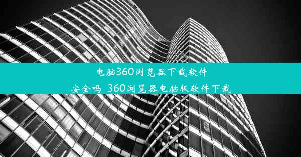 电脑360浏览器下载软件安全吗_360浏览器电脑版软件下载