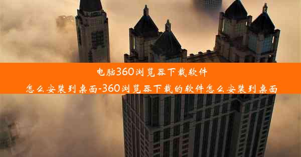 电脑360浏览器下载软件怎么安装到桌面-360浏览器下载的软件怎么安装到桌面