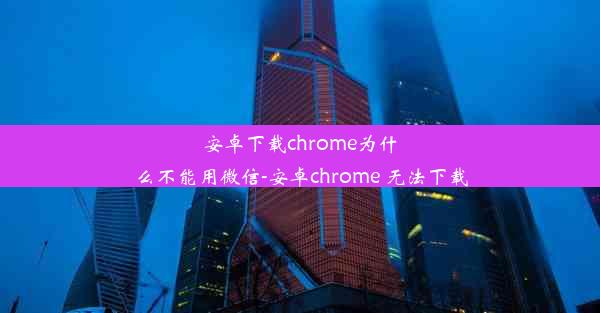 安卓下载chrome为什么不能用微信-安卓chrome 无法下载