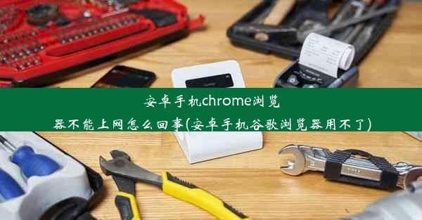 安卓手机chrome浏览器不能上网怎么回事(安卓手机谷歌浏览器用不了)