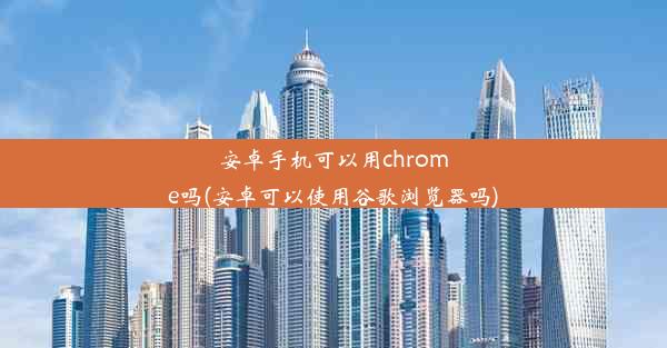 安卓手机可以用chrome吗(安卓可以使用谷歌浏览器吗)