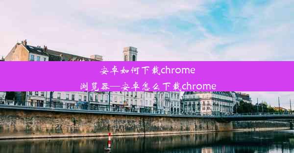 安卓如何下载chrome浏览器—安卓怎么下载chrome